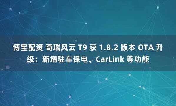 博宝配资 奇瑞风云 T9 获 1.8.2 版本 OTA 升级：新增驻车保电、CarLink 等功能
