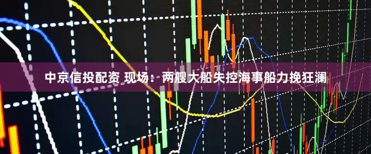 中京信投配资 现场：两艘大船失控海事船力挽狂澜
