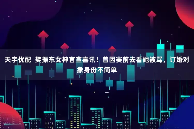 天宇优配  樊振东女神官宣喜讯！曾因赛前去看她被骂，订婚对象身份不简单