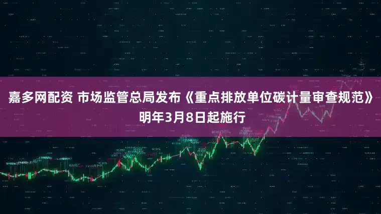 嘉多网配资 市场监管总局发布《重点排放单位碳计量审查规范》 明年3月8日起施行