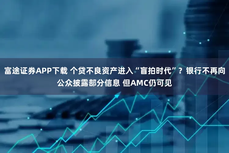 富途证券APP下载 个贷不良资产进入“盲拍时代”？银行不再向公众披露部分信息 但AMC仍可见