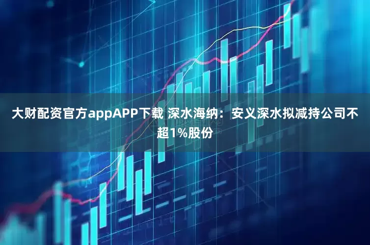 大财配资官方appAPP下载 深水海纳：安义深水拟减持公司不超1%股份
