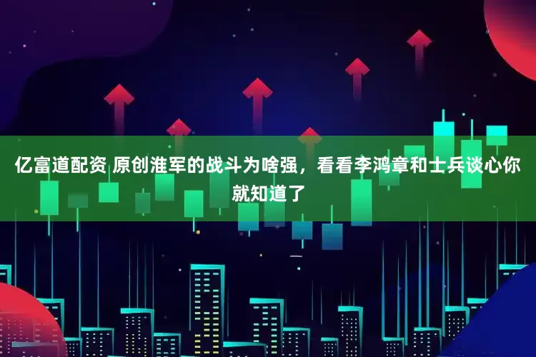 亿富道配资 原创淮军的战斗为啥强，看看李鸿章和士兵谈心你就知道了