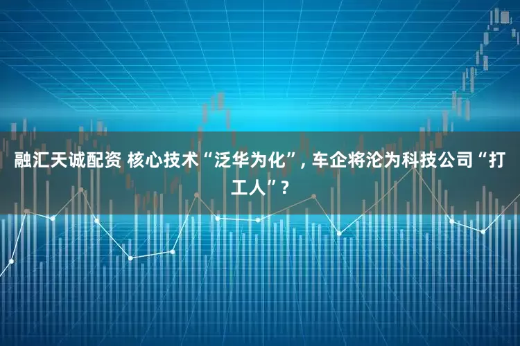 融汇天诚配资 核心技术“泛华为化”, 车企将沦为科技公司“打工人”?