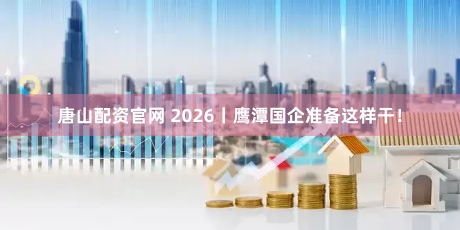 唐山配资官网 2026丨鹰潭国企准备这样干！