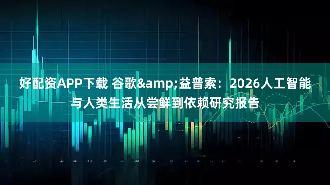 好配资APP下载 谷歌&益普索：2026人工智能与人类生活从尝鲜到依赖研究报告