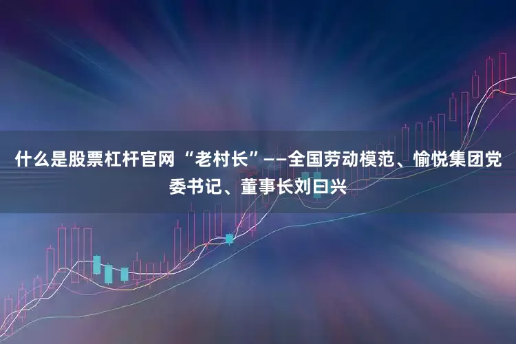 什么是股票杠杆官网 “老村长”——全国劳动模范、愉悦集团党委书记、董事长刘曰兴